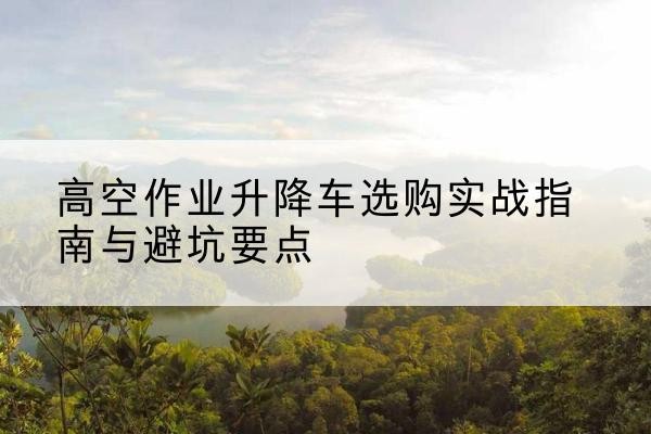 永吉升降车怎么选-高空作业升降车选购实战指南与避坑要点