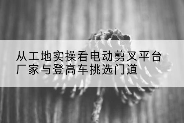 永吉电动剪叉升降平台厂家-从工地实操看电动剪叉平台厂家与登高车挑选门道