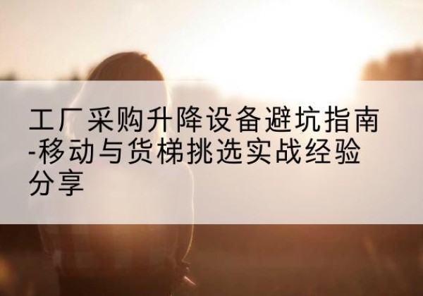 永吉移动式升降机怎么选-工厂采购升降设备避坑指南-移动与货梯挑选实战经验分享