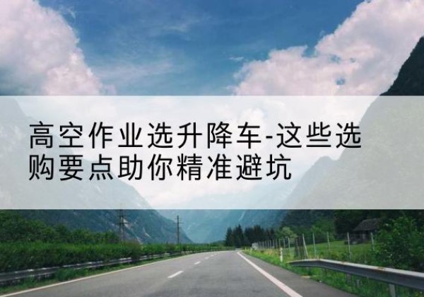永吉升降车厂家-高空作业选升降车-这些选购要点助你*避坑