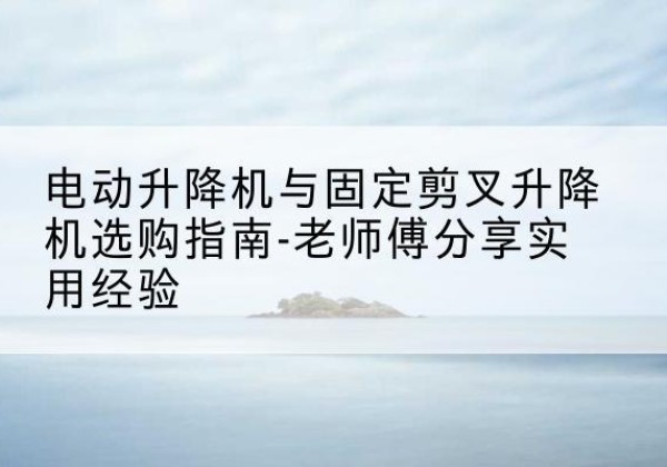永吉电动升降机怎么选-电动升降机与固定剪叉升降机选购指南-老师傅分享实用经验
