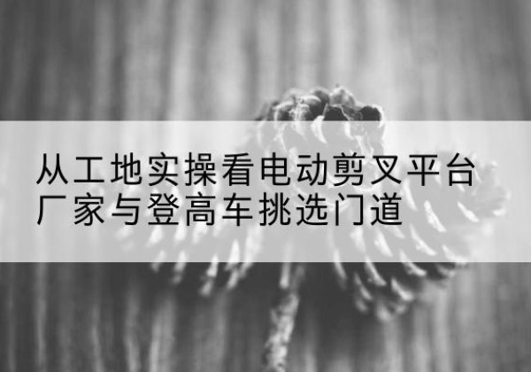 永吉电动剪叉升降平台厂家-从工地实操看电动剪叉平台厂家与登高车挑选门道